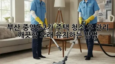 부산 중앙동2가 주택 청소 후 관리: 깨끗함, 오래 유지하는 방법